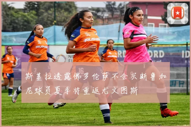 斯基拉透露佛罗伦萨不会买断鲁加尼球员夏季将重返尤文图斯