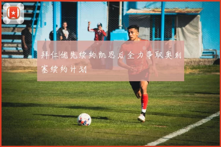 拜仁优先续约凯恩后全力争取奥利塞续约计划