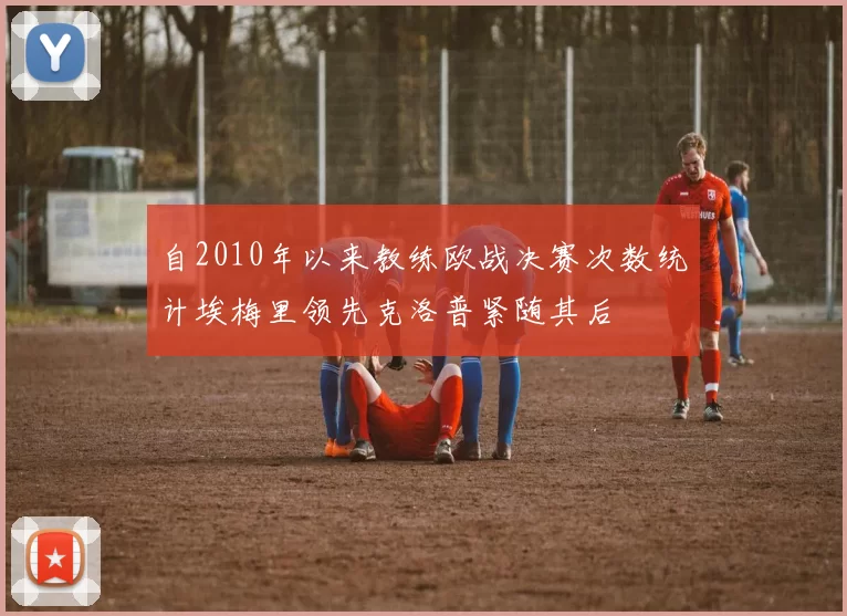 自2010年以来教练欧战决赛次数统计埃梅里领先克洛普紧随其后