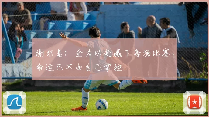 谢尔基：全力以赴赢下每场比赛，命运已不由自己掌控