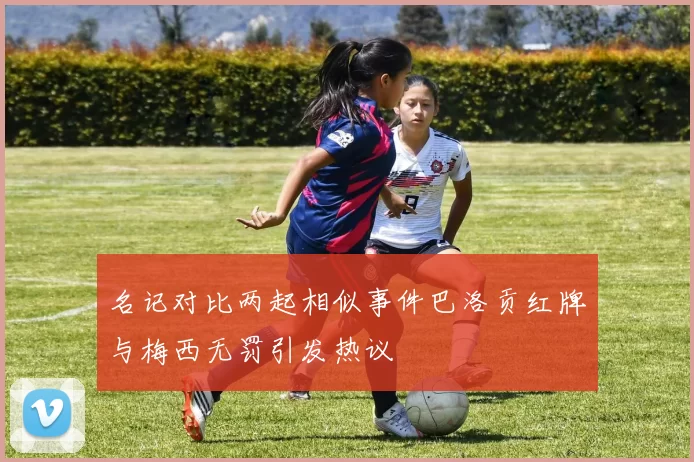 名记对比两起相似事件巴洛贡红牌与梅西无罚引发热议
