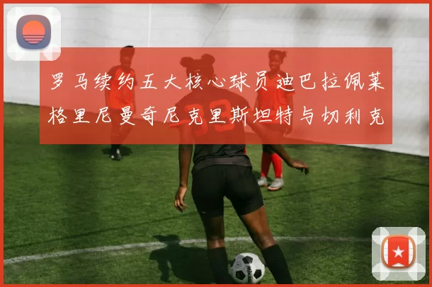 罗马续约五大核心球员迪巴拉佩莱格里尼曼奇尼克里斯坦特与切利克共创未来