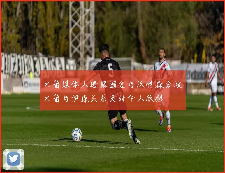 火箭媒体人透露掘金与沃特森分歧火箭与伊森关系良好令人欣慰