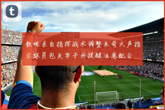 教练亲自指挥战术调整米奇大声指示球员包夹华子并提醒注意配合