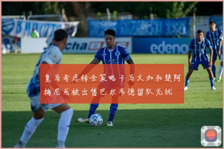 皇马考虑转会策略卡马文加和楚阿梅尼或被出售巴尔韦德留队无忧