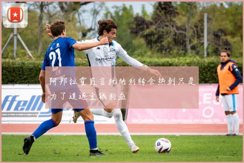 阿邦拉霍直言托纳利转会热刺只是为了追逐金钱利益