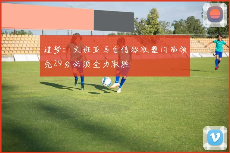 追梦：文班亚马自信称联盟门面领先29分必须全力取胜