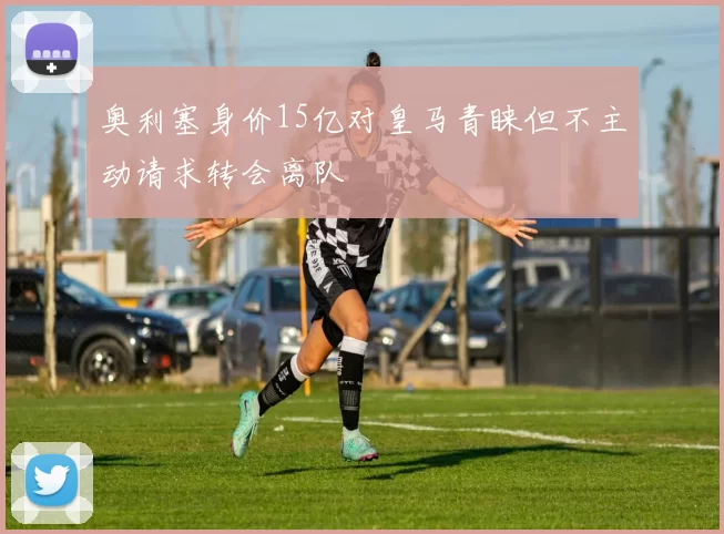 奥利塞身价15亿对皇马青睐但不主动请求转会离队