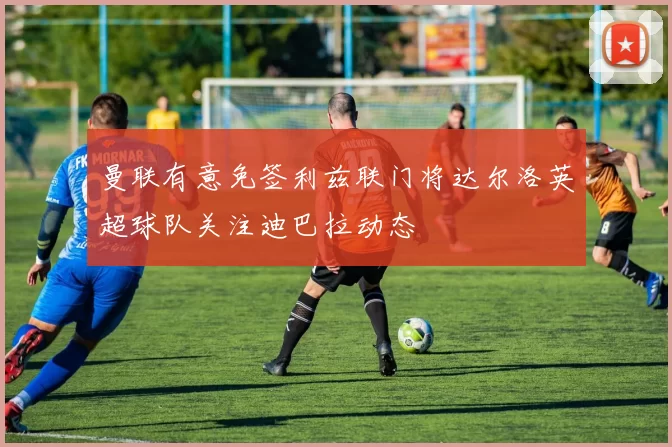 曼联有意免签利兹联门将达尔洛英超球队关注迪巴拉动态