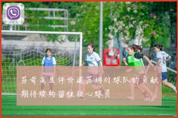 芬奇高度评价道苏姆对球队的贡献期待续约留住核心球员