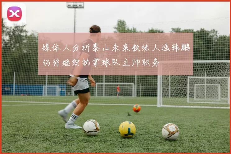媒体人分析泰山未来教练人选韩鹏仍将继续执掌球队主帅职务