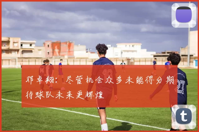 邓卓翔：尽管机会众多未能得分期待球队未来更辉煌